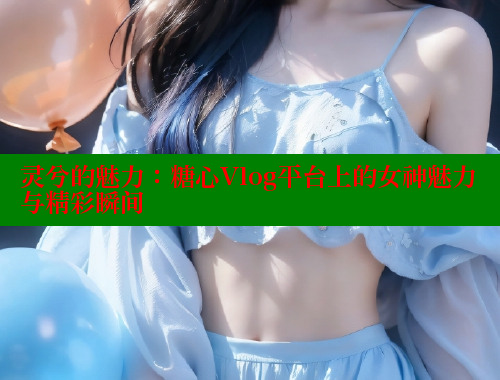 灵兮的魅力：糖心Vlog平台上的女神魅力与精彩瞬间