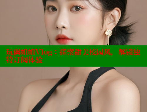 玩偶姐姐Vlog：探索甜美校园风，解锁独特订阅体验