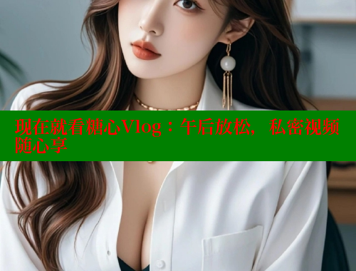 现在就看糖心Vlog：午后放松，私密视频随心享