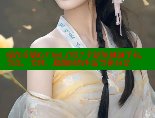 现在看糖心Vlog了吗？全新短视频平台，美食、美容、旅游时尚生活等你分享