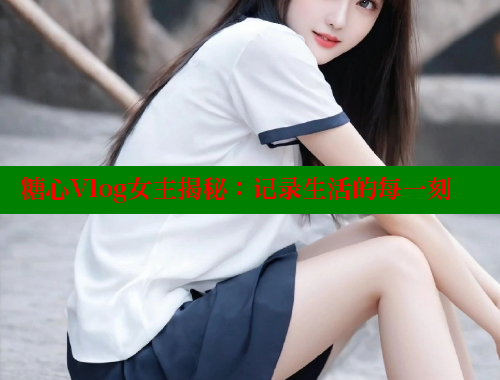 糖心Vlog女主揭秘：记录生活的每一刻