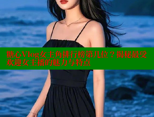 糖心Vlog女主角排行榜第几位？揭秘最受欢迎女主播的魅力与特点