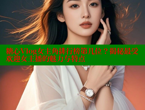 糖心Vlog女主角排行榜第几位？揭秘最受欢迎女主播的魅力与特点