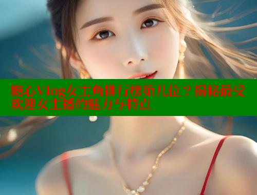 糖心Vlog女主角排行榜第几位？揭秘最受欢迎女主播的魅力与特点