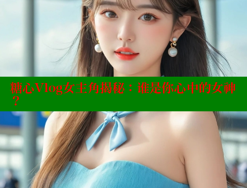 糖心Vlog女主角揭秘：谁是你心中的女神？