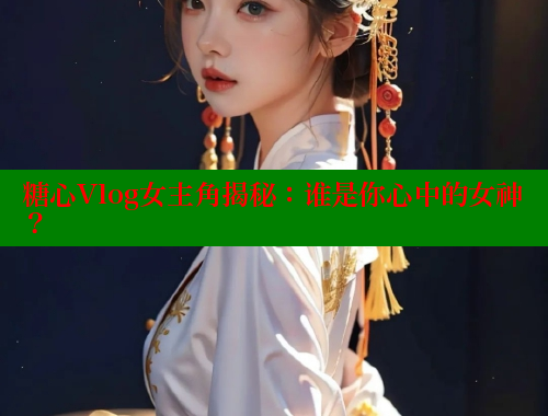 糖心Vlog女主角揭秘：谁是你心中的女神？