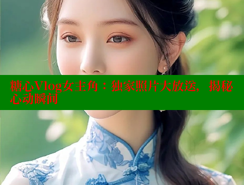糖心Vlog女主角：独家照片大放送，揭秘心动瞬间