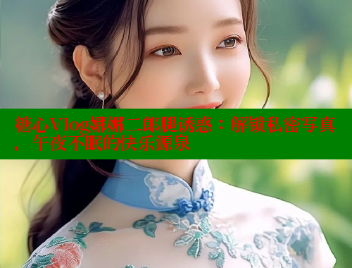 糖心Vlog娜娜二郎腿诱惑：解锁私密写真，午夜不眠的快乐源泉