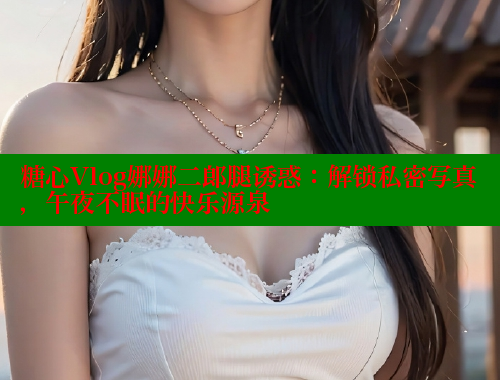 糖心Vlog娜娜二郎腿诱惑：解锁私密写真，午夜不眠的快乐源泉