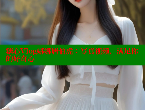 糖心Vlog娜娜唐伯虎：写真视频，满足你的好奇心