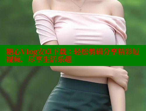 糖心Vlog安卓下载：轻松剪辑分享精彩短视频，尽享生活乐趣