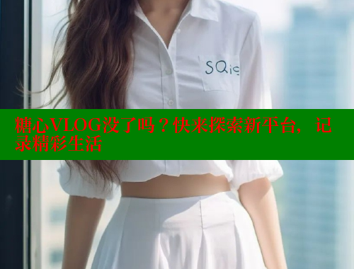 糖心VLOG没了吗？快来探索新平台，记录精彩生活