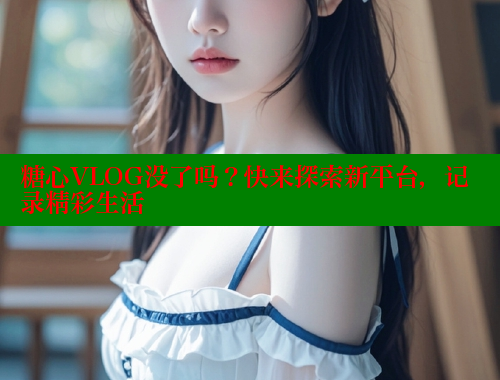 糖心VLOG没了吗？快来探索新平台，记录精彩生活