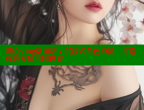 糖心vlog洛丽塔：沉浸式角色扮演，打造你的专属三国世界