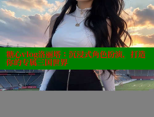 糖心vlog洛丽塔：沉浸式角色扮演，打造你的专属三国世界