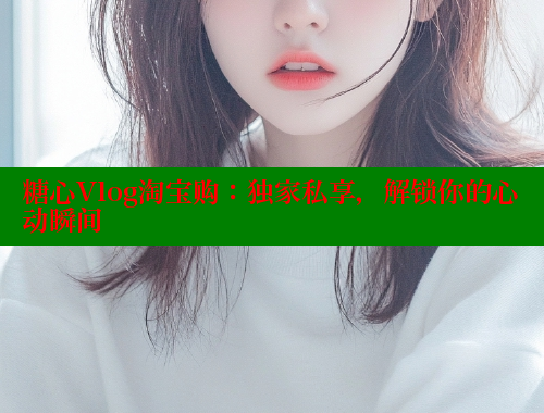 糖心Vlog淘宝购：独家私享，解锁你的心动瞬间