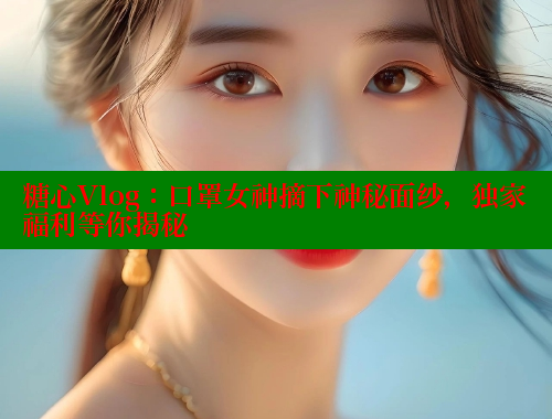 糖心Vlog：口罩女神摘下神秘面纱，独家福利等你揭秘