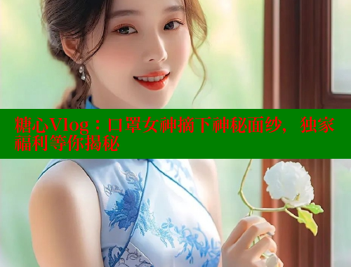 糖心Vlog：口罩女神摘下神秘面纱，独家福利等你揭秘