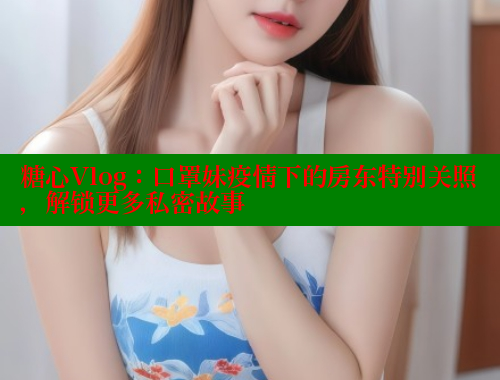 糖心Vlog：口罩妹疫情下的房东特别关照，解锁更多私密故事