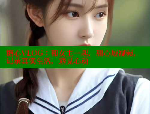 糖心VLOG：和女主一起，甜心短视频，记录真实生活，遇见心动