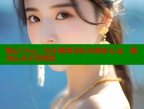 糖心Vlog：和小桃酱零距离甜蜜互动，挑战心动不醒极限