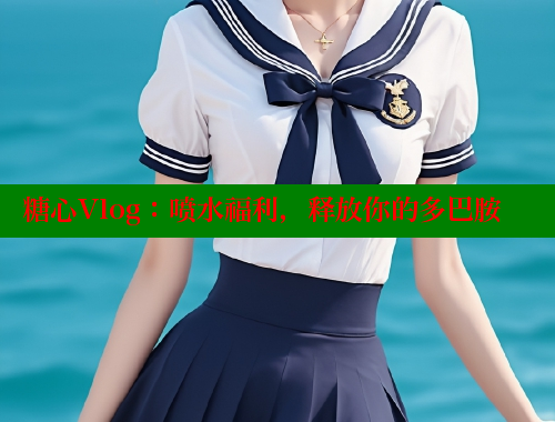 糖心Vlog：喷水福利，释放你的多巴胺
