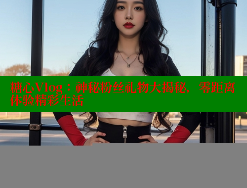 糖心Vlog：神秘粉丝礼物大揭秘，零距离体验精彩生活
