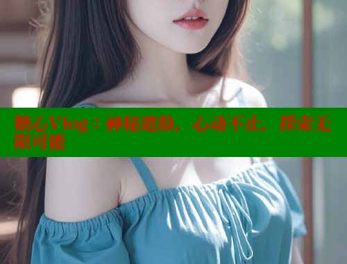 糖心Vlog：神秘遮脸，心动不止，探索无限可能
