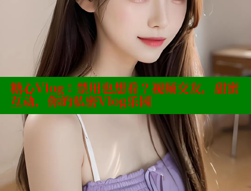 糖心Vlog：禁用也想看？视频交友，甜蜜互动，你的私密Vlog乐园