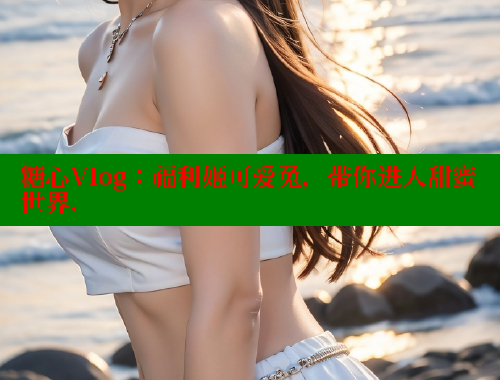 糖心Vlog：福利姬可爱兔，带你进入甜蜜世界.