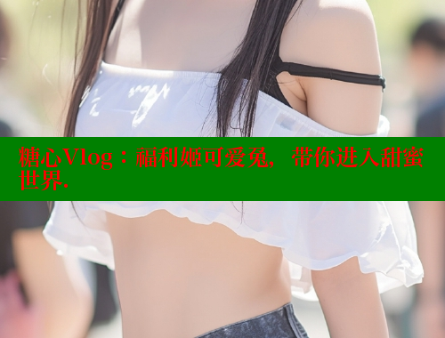 糖心Vlog：福利姬可爱兔，带你进入甜蜜世界.