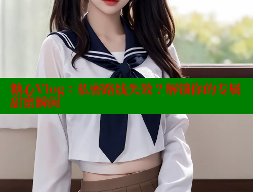 糖心Vlog：私密路线失效？解锁你的专属甜蜜瞬间