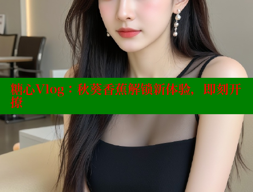 糖心Vlog：秋葵香蕉解锁新体验，即刻开撩