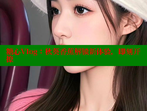 糖心Vlog：秋葵香蕉解锁新体验，即刻开撩