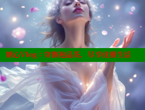 糖心Vlog：穿旗袍品茶，尽享优雅生活