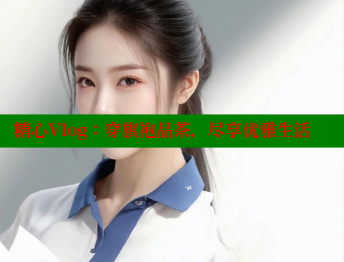 糖心Vlog：穿旗袍品茶，尽享优雅生活