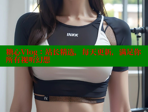 糖心Vlog：站长精选，每天更新，满足你所有视听幻想