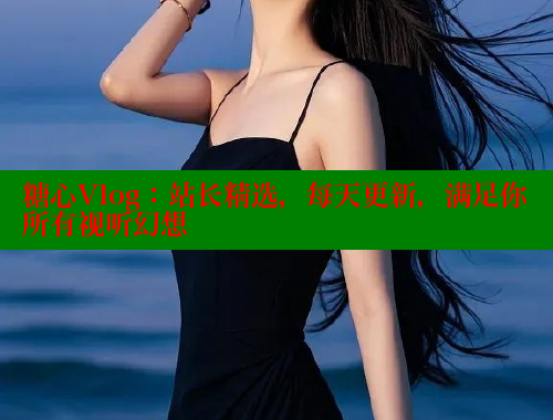 糖心Vlog：站长精选，每天更新，满足你所有视听幻想