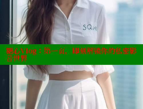 糖心Vlog：第一页，即刻解锁你的私密影音世界