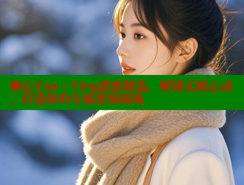 糖心Yua：Vlog甜蜜精选，解锁无限心动，打造你的专属爱情剧场