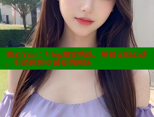 糖心Yua：Vlog甜蜜精选，解锁无限心动，打造你的专属爱情剧场