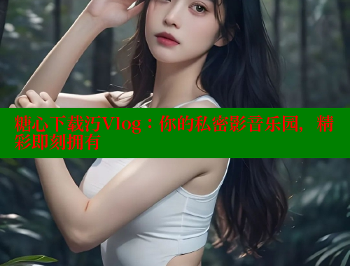 糖心下载汅Vlog：你的私密影音乐园，精彩即刻拥有