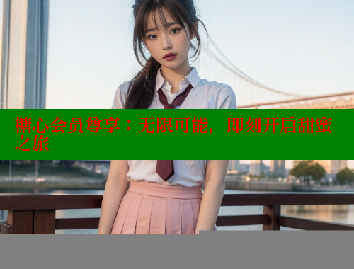 糖心会员尊享：无限可能，即刻开启甜蜜之旅