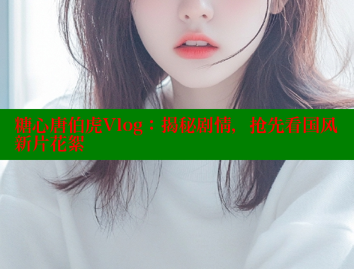 糖心唐伯虎Vlog：揭秘剧情，抢先看国风新片花絮