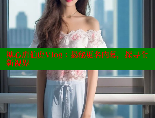 糖心唐伯虎Vlog：揭秘更名内幕，探寻全新视界