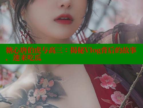 糖心唐伯虎与高三：揭秘Vlog背后的故事，速来吃瓜