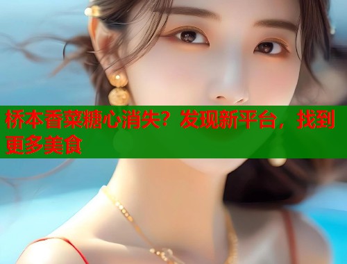 桥本香菜糖心消失？发现新平台，找到更多美食