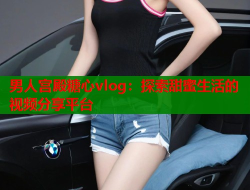 男人宫殿糖心vlog：探索甜蜜生活的视频分享平台