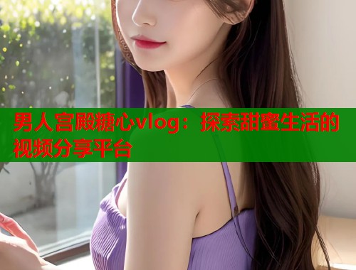 男人宫殿糖心vlog：探索甜蜜生活的视频分享平台
