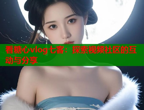 看糖心vlog七客：探索视频社区的互动与分享